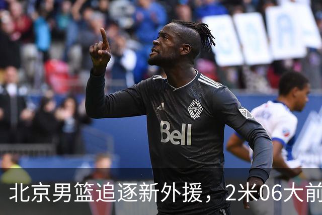 北京男篮追逐新外援，2米06大前锋基本加盟，CBA场均11+7！