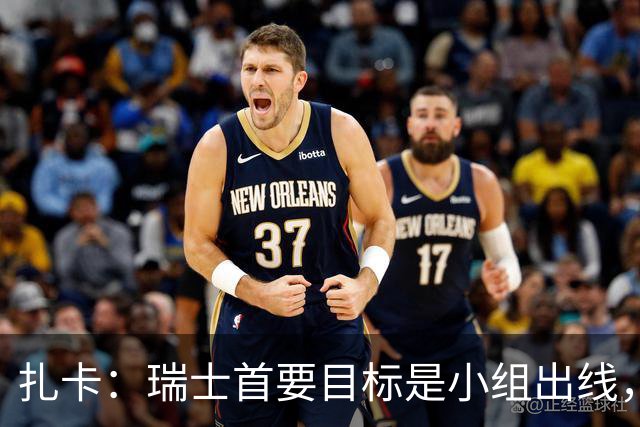 扎卡：瑞士首要目标是小组出线，不认为这将是我的最后一届世界杯