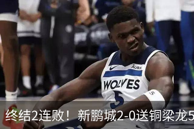 终结2连败！新鹏城2-0送铜梁龙5轮不胜 37岁姜至鹏破门韦斯利建功