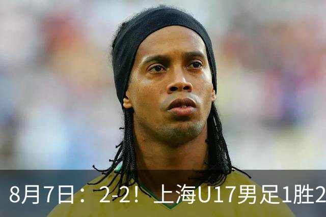8月7日：2-2！上海U17男足1胜2平获首位河床队列B组第二，半决赛对阵U17国足